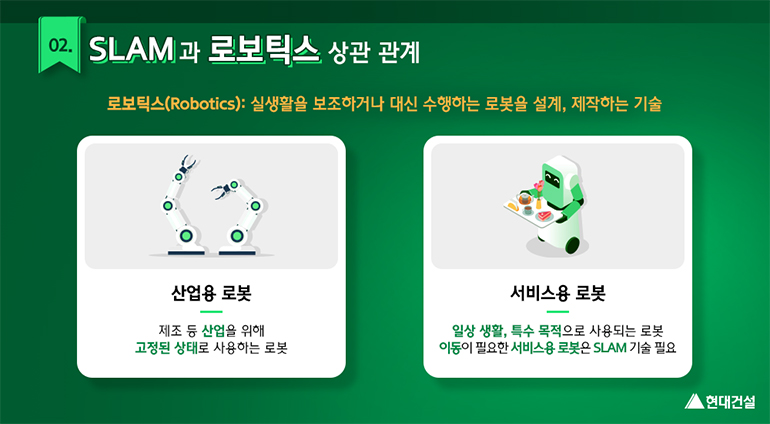 02. SLAM과 로보틱스 상관관계. 로보틱스(Robotics)란 실생활을 보조하거나 대신 수행하는 로봇을 설계 제작하는 기술. 산업용 로봇은 제조 등 산업을 위해 고정된 상태로 사용하는 로봇. 서비스용 로봇은 일상생활, 특수목적으로 사용되는 로봇. 이동이 필요한 서비스용 로봇은 SLAM 기술 필요