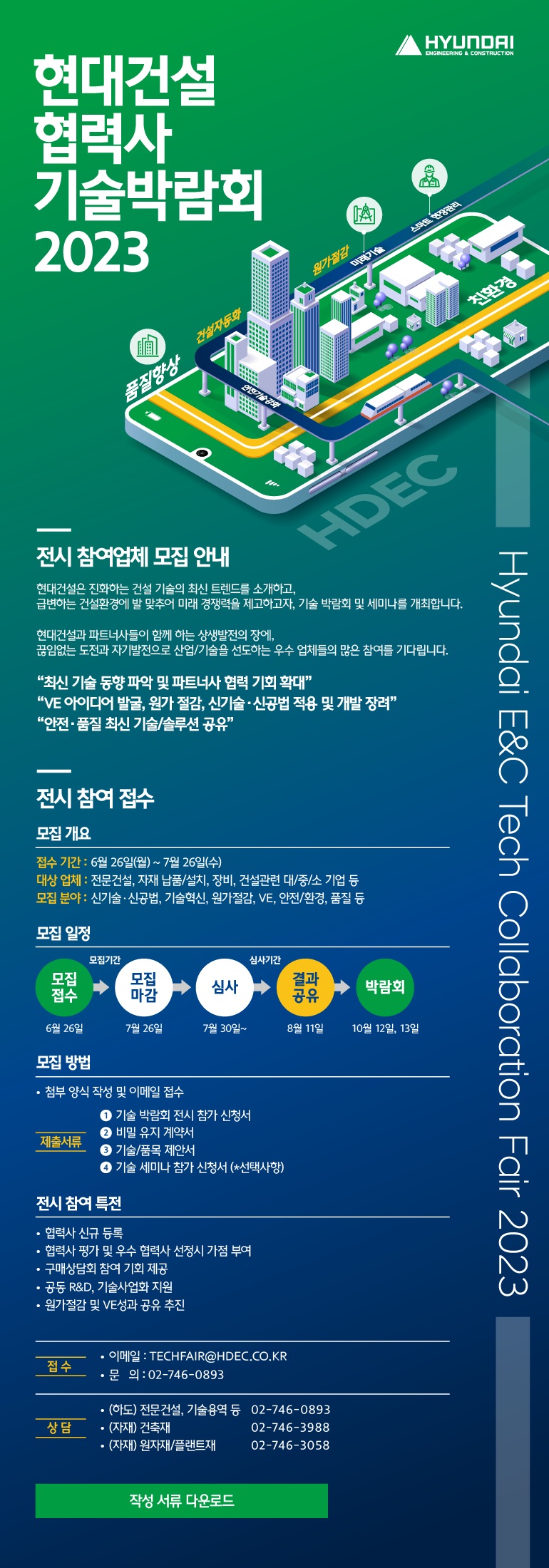 2023년 현대건설 협력사 기술박람회 전시 참여업체 모집 안내 [Hyundai E&C] Tech Collaboration Fair 2023 현대건설은 진화하는 건설 기술의 최신 트렌드를 소개하고, 급변하는 건설환경에 발 맞추어 미래 경쟁력을 제고하고자, 기술 박람회 및 세미나를 개최합니다. 현대건설과 파트너사들이 함께 하는 상생발전의 장에, 끊임없는 도전과 자기발전으로 산업/기술을 선도하는 우수 업체들의 많은 참여를 기다립니다. “최신 기술 동향 파악 및 파트너사 협력 기회 확대” “VE 아이디어 발굴, 원가 절감, 신기술신공법 적용 및 개발 장려” “안전품질 최신 기술/솔루션 공유” 전시 참여 접수 모집 개요 접수 기간 6월 26일(월)~7월 26일(금) 대상 업체  전문건설, 자재 납품/설치, 장비 등 건설관련 대/중/소 기업 모집 분야 신기술ㆍ신공법, 기술혁신, 원가절감, VE, 안전/환경, 품질 등 모집 일정 모집기간 모집 접수 6/26 모집 마감 7/26 심사기간 심사 7/30~ 결과 공유 8/11 박람회 10/12,13 모집 방법 첨부 양식 작성 및 이메일 접수 제출서류 ① 기술 박람회 전시 참가 신청서 ② 비밀 유지 서약서 ③ 기술/품목 제안서 ④ 기술 세미나 참가 신청서 (*선택사항) 전시 참여 특전 협력사 신규 등록 협력사 평가 및 우수 협력사 선정시 가점 부여 구매상담회 참여 기회 제공 공동 R&D, 기술사업화 지원 원가절감 및 VE성과 공유 추진 접수 이메일 KUME@HDEC.CO.KR 문의 02-746-0893 상담 하도 전문건설, 기술용역 등 02-746-0893 자재 건축재 02-746-3988 자재 원자재/플랜트재 02-746-3058 작성 서류 다운로드