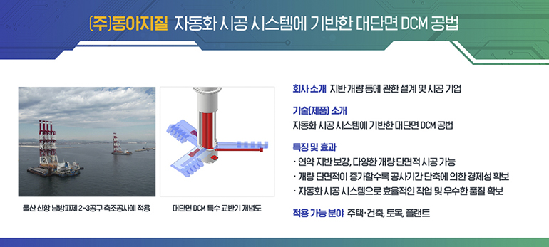 (주)동아지질 자동화 시공 시스템에 기반한 대단면 DCM 공법. 회사 소개 지반 개량 등에 관한 설계 및 시공 기업. 기술(제품)소개 자동화 시공 시스템에 기반한 대단면 DCM 공법. 특징 및 효과 연약 지반 보강, 다양한 개량 단면적 시공 가능, 개량 단면적이 증가할수록 공사기간이 단축되어 경제성 확보, 자동화 시공 시스템으로 효율적인 작업과 우수한 품질 확보에 용이. 적용 가능 분야 주택 건축 토목 플랜트. 울산신항 남방파제 축조공사에 적용. 대단면 DCM 특수 교반기 개념도