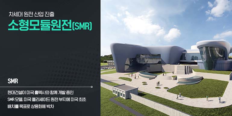 차세대 원전산업 진출 소형모듈원전(SMR) SMR 현대건설이 미국 홀텍사와 함께 개발중인 SMR 모델. 미국 펠리세이드원전 부지에 미국 최초 배치를 목표로 상용화에 박차