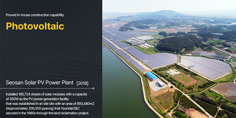 Proved in-house construction capability  Photovoltaic Seosan Solar PV Power Plant [2018] Installed 185,724 sheets of solar modules with a capacity of 350W as the PV power generation facility that was established in an idle site with an area of 993,480m2 (Approximately 300,000 pyeong) that Hyundai E&C secured in the 1980s through the land reclamation project. 