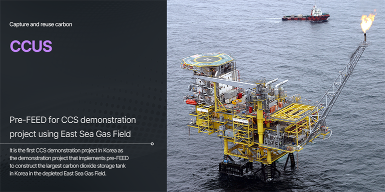 Capture and reuse carbon CCUS Pre-FEED for CCS demonstration project using East Sea Gas Field It is the first CCS demonstration project in Korea as the demonstration project that implements pre-FEED to construct the largest carbon dioxide storage tank in Korea in the depleted East Sea Gas Field