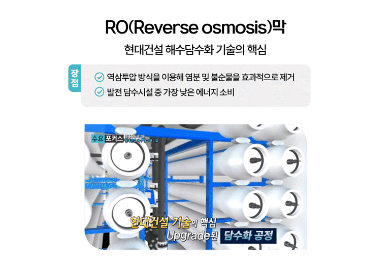 RO(Reverse osmosis)막 장점 역삼투압 방식을 이용해 염분 및 불순물을 효과적으로 제거. 발전 담수시설 중 가장 낮은 에너지 소비