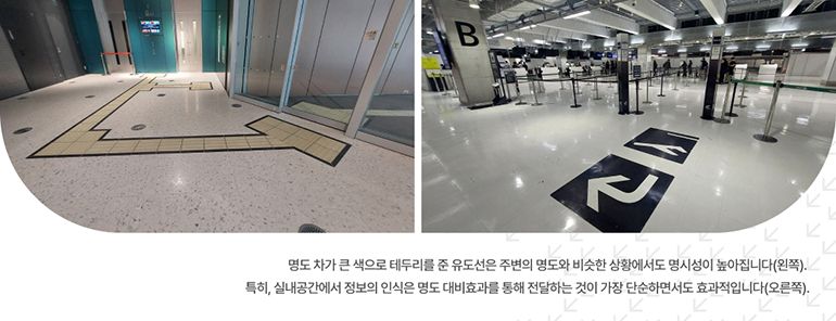 명도 차가 큰 색으로 테두리를 준 유도선은 주변의 명도와 비슷한 상황에서도 명시성이 높아집니다(왼쪽). 특히, 실내공간에서 정보의 인식은 명도 대비 효과를 통해 전달하는 것이 가장 단순하면서도 효과적입니다(오른쪽).