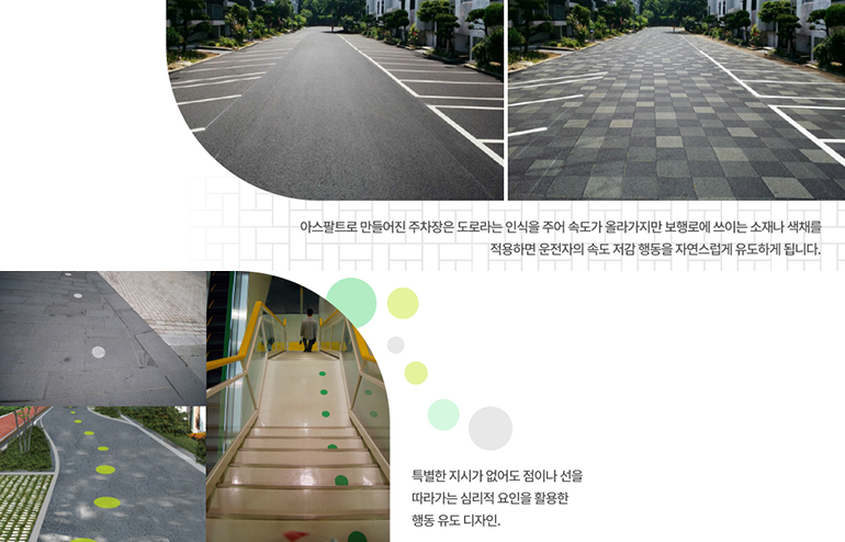 아스팔트로 만들어진 주차장은 도로라는 인식을 주어 속도가 올라가지만 보행로에 쓰이는 소재나 색채를 적용하면 운전자의 속도 저감 행동을 자연스럽게 유도하게 됩니다. (위). 특별한 지시가 없어도 점이나 선을 따라가는 심리적 요인을 활용한 행동 유도 디자인(아래)