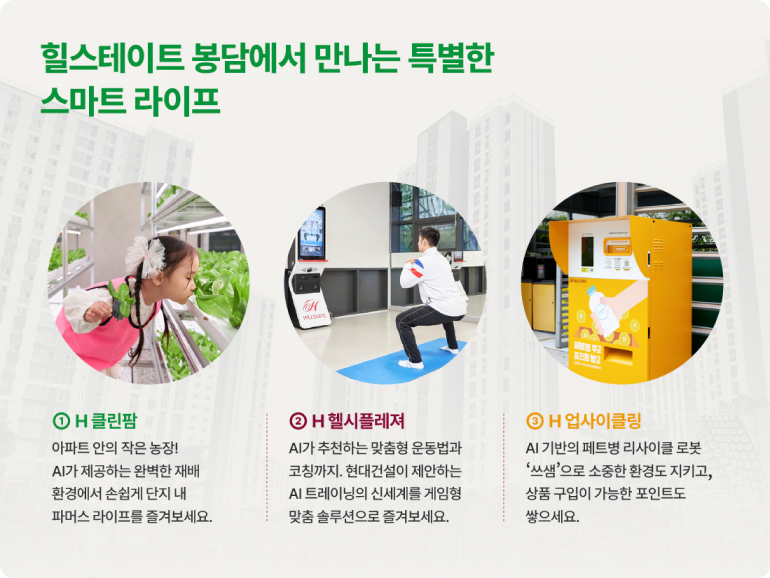 힐스테이트 봉담에서 만나는 특별한 스마트 라이프 ①H클린팜 아파트 안의 작은 농장! AI가 제공하는 완벽한 재배 환경에서 손쉽게 단지 내 파머스 라이프를 즐겨보세요. ② H헬시플레져 AI가 추천하는 맞춤형 운동법과 코칭까지. 현대건설이 제안하는 AI 트레이닝의 신세계를 게임형 맞춤 솔루션으로 즐겨보세요. ⊙H 업사이클링 AI 기반의 페트병 리사이클 로봇 쓰샘으로 소중한 환경도 지키고, 상품 구입이 가능한 포인트도 쌓으세요.