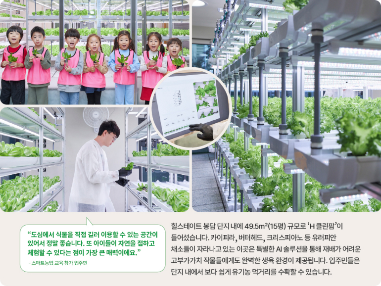 도심에서 식물을 직접 길러 이용할 수 있는 공간이 있어서 정말 좋습니다. 또 아이들이 자연을 접하고 체험할 수 있다는 점이 가장 큰 매력이에요. -스마트농업 교육 참가 입주민 힐스테이트 봉담 단지 내에 49.5m²(15평) 규모로 H클린팜이 들어섰습니다. 카이피라, 버터헤드, 크리스피아노 등 유러피안 채소들이 자라나고 있는 이곳은 특별한 AI 솔루션을 통해 재배가 어려운 고부가가치 작물들에게도 완벽한 생육 환경이 제공됩니다. 입주민들은 단지 내에서 보다 쉽게 유기농 먹거리를 수확할 수 있습니다.