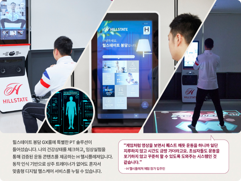 HILLSTATE H 안녕하세요. 힐스테이트 봉담입니다. H HILLSTATE SCREWING START 18 H HILLSTATE 힐스테이트 봉담 GX룸에 특별한 PT 솔루션이 들어섰습니다. 나의 건강상태를 체크하고, 임상실험을 통해 검증된 운동 콘텐츠를 제공하는 H헬시플레져입니다. 동작 인식 기반으로 상주 트레이너가 없어도 혼자서 맞춤형 디지털 헬스케어 서비스를 누릴 수 있습니다. 게임처럼 영상을 보면서 퀘스트 깨듯 운동을 하니까 일단 지루하지 않고 시간도 금방 가더라고요. 초심자들도 운동을 포기하지 않고 꾸준히 할 수 있도록 도와주는 시스템인 것 같습니다. -H헬시플레져 체험 참가 입주민