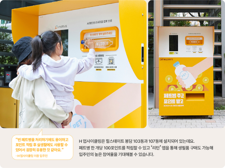 inobus 병리사이클 로봇 산 DET WILLSTATE P PET P 페트병 주고 포인트 받고 P 빈 페트병을 처리하기에도 용이하고 포인트 적립 후 실생활에도 사용할 수 있어서 굉장히 유용한 것 같아요. -H업사이클링 이용 입주민 H 업사이클링은 힐스테이트 봉담 103동과 107동에 설치되어 있는데요. 페트병 한 개당 100포인트를 적립할 수 있고 리턴 앱을 통해 생필품 구매도 가능해 입주민의 높은 참여율을 기대해볼 수 있습니다.