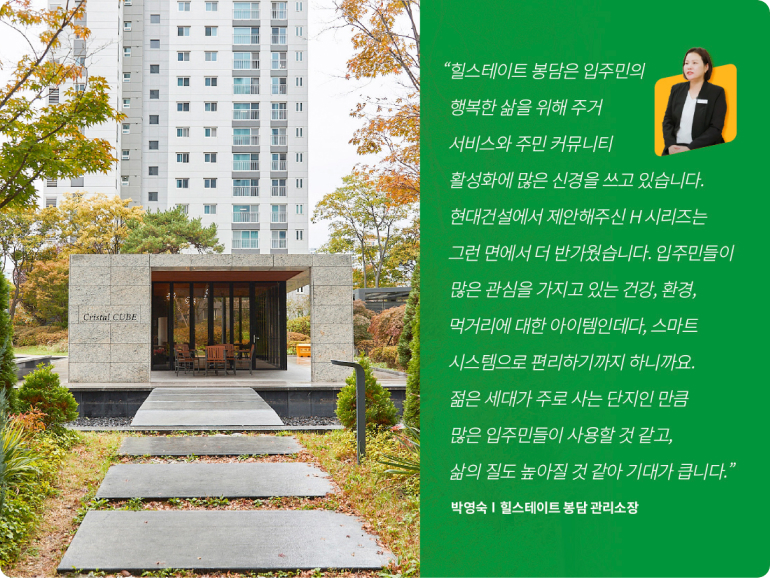 Cristal COBE 힐스테이트 봉담은 입주민의 행복한 삶을 위해 주거 서비스와 주민 커뮤니티 활성화에 많은 신경을 쓰고 있습니다. 현대건설에서 제안해주신 H시리즈는 그런 면에서 더 반가웠습니다. 입주민들이 많은 관심을 가지고 있는 건강, 환경, 먹거리에 대한 아이템인데다, 스마트 시스템으로 편리하기까지 하니까요. 젊은 세대가 주로 사는 단지인 만큼 많은 입주민들이 사용할 것 같고, 삶의 질도 높아질 것 같아 기대가 큽니다. 박영숙 | 힐스테이트 봉담 관리소장