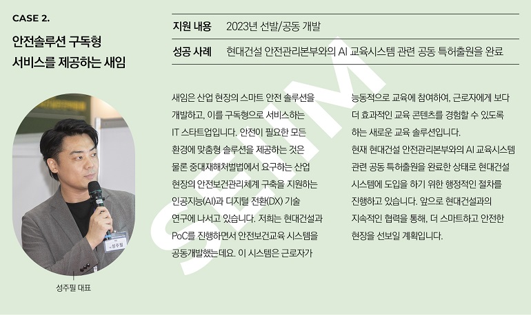 CASE 2. 안전솔루션 구독형 서비스를 제공하는 새임 지원 내용 2023년 선발/공동 개발 성공 사례 현대건설 안전관리본부와의 AI 교육시스템 관련 공동 특허출원을 완료 새임은 산업 현장의 스마트 안전 솔루션을 개발하고, 이를 구독형으로 서비스하는 IT 스타트업입니다. 안전이 필요한 모든 환경에 맞춤형 솔루션을 제공하는 것은 물론 중대재해처벌법에서 요구하는 산업 현장의 안전보건관리체계 구축을 지원하는 인공지능(AI)과 디지털 전환(DX) 기술 연구에 나서고 있습니다. 저희는 현대건설과 PoC를 진행하면서 안전보건교육 시스템을 공동개발했는데요. 이 시스템은 근로자가 능동적으로 교육에 참여하여, 근로자에게 보다 더 효과적인 교육 콘텐츠를 경험할 수 있도록 하는 새로운 교육 솔루션입니다. 현재 현대건설 안전관리본부와의 AI 교육시스템 관련 공동 특허출원을 완료한 상태로 현대건설 시스템에 도입을 하기 위한 행정적인 절차를 진행하고 있습니다. 앞으로 현대건설과의 지속적인 협력을 통해, 더 스마트하고 안전한 현장을 선보일 계획입니다. 성주필 대표