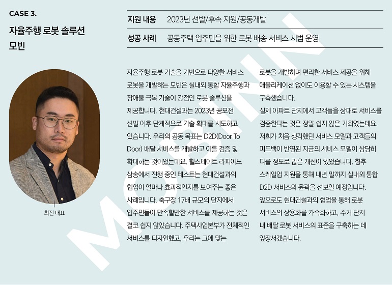 CASE 3. 자율주행 로봇 솔루션 모빈 지원 내용 2023년 선발/후속 지원/공동개발 성공 사례 공동주택 입주민을 위한 로봇 배송 서비스 시범 운영 최진 대표 자율주행 로봇 기술을 기반으로 다양한 서비스 로봇을 개발하는 모빈은 실내외 통합 자율주행과 장애물 극복 기술이 강점인 로봇 솔루션을 제공합니다. 현대건설과는 2023년 공모전 선발 이후 단계적으로 기술 확대를 시도하고 있습니다. 우리의 공동 목표는 D2D(Door To Door) 배달 서비스를 개발하고 이를 검증 및 확대하는 것이었는데요. 힐스테이트 라피아노 삼송에서 진행 중인 테스트는 현대건설과의 협업이 얼마나 효과적인지를 보여주는 좋은 사례입니다. 축구장 17배 규모의 단지에서 입주민들이 만족할만한 서비스를 제공하는 것은 결코 쉽지 않았습니다. 주택사업본부가 전체적인 서비스를 디자인했고, 우리는 그에 맞는 로봇을 개발하며 편리한 서비스 제공을 위해 애플리케이션 없이도 이용할 수 있는 시스템을 구축했습니다. 실제 아파트 단지에서 고객들을 상대로 서비스를 검증한다는 것은 정말 쉽지 않은 기회였는데요. 저희가 처음 생각했던 서비스 모델과 고객들의 피드백이 반영된 지금의 서비스 모델이 상당히 다를 정도로 많은 개선이 있었습니다. 향후 스케일업 지원을 통해 내년 말까지 실내외 통합 D2D 서비스의 윤곽을 선보일 예정입니다. 앞으로도 현대건설과의 협업을 통해 로봇 서비스의 상용화를 가속화하고, 주거 단지 내 배달 로봇 서비스의 표준을 구축하는 데 앞장서겠습니다.