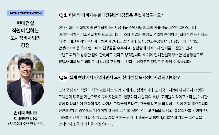 MINIINTERVIEW 현대건설 직원이 말하는 도시정비사업의 강점 Q1 타사와 대비되는 현대건설만의 강점은 무엇이었을까요? 현대건설은 건설업계의 맏형답게 1군 시공사들 중에서도 최고의 기술력을 보유한 회사입니다. 이러한 뛰어난 기술력을 바탕으로 고객의 니즈와 사업지 특성을 면밀히 분석하여, 합리적인 공사비로 최적의 대안설계와 특화아이템을 제안하고 있습니다. 또한, 반포주공1단지, 한남3구역, 여의도 한양아파트 등 국내 랜드마크 현장들을 수주하고, 강남권에 디에이치 단지들이 준공되면서 브랜드 파워가 상승한 점이 한몫하고 있다고 생각합니다. 여기에 현대건설의 우수한 신용등급으로 경쟁사 대비 낮은 금리로 사업비를 조달할 수 있다는 신뢰도도 강점으로 꼽을 수 있습니다. 손태희 매니저 도시정비영업1실 (신반포2차 수주 영업 담당) Q2 실제 현장에서 영업하면서 느낀 현대건설 도시정비사업의 저력은? 고객 중심에서 직원이 직접 발로 뛰는 영업 자세라고 생각합니다. 도시정비사업에서 시공사 선정은 고객들의 투표를 기반으로 이루어지는데요. 현장마다 사업지의 특성, 고객들의 라이프스타일, 가치관 등이 다양하기에 현장에 직접 나가서 고객들을 만나고, 그들의 니즈를 파악하는 것이 가장 중요합니다. 신반포2차의 경우에도 디에이치 갤러리로 1,100명이 넘는 고객들을 모시고, 설문조사를 진행하면서 니즈를 사전에 파악할 수 있었고, 입찰 후에는 단지 내 홍보관을 통해 1,600명에 가까운 고객들을 만나면서 소통의 기회를 가졌습니다.