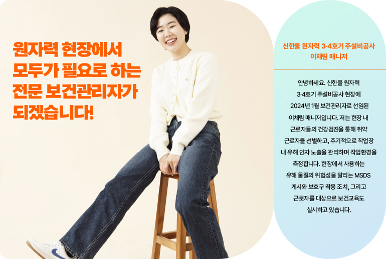 원자력 현장에서 모두가 필요로 하는 보건전문관리자가 되겠습니다!  신한울원자력 3, 4호기 주설비공사, 이채림 매니저 안녕하세요. 신한울 원자력 3, 4호기 주설비공사 현장에 2024년 1월 보건관리자로 선임된 이채림 매니저입니다. 저는 현장 내 근로자들의 건강검진을 통해 취약 근로자를 선별하고, 주기적으로 작업장 내 유해인자 노출을 관리하며 작업환경을 측정합니다. 현장에서 사용하는 유해 물질의 위험성을 알리는 MSDS 게시와 보호구 착용 조치 그리고 근로자 대상으로 보건 교육도 실시하고 있습니다.