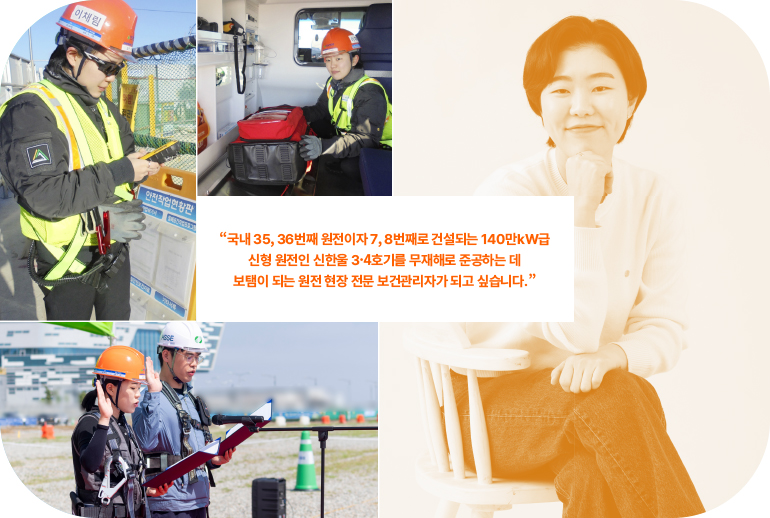 “국내 35, 36번째 원전이자 7, 8번째로 건설되는 140만kW급 신형 원전인 신한울 3, 4호기를 무재해로 준공하는 데 보탬이 되는 원전 현장 전문 보건관리자가 되고 싶습니다.”