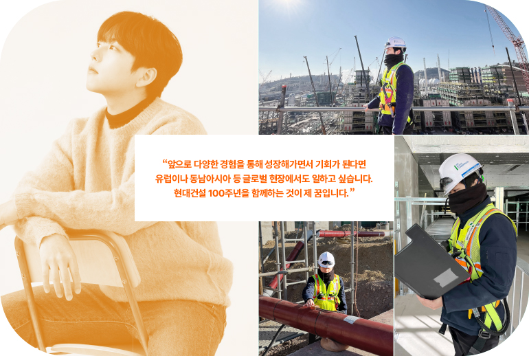 “앞으로 다양한 경험을 통해 성장해 나가며 기회가 된다면 유럽이나 동남아시아 등 글로벌 현장도 경험해보고 싶습니다. 현대건설 100주년을 함께하는 것이 저의 꿈입니다.”