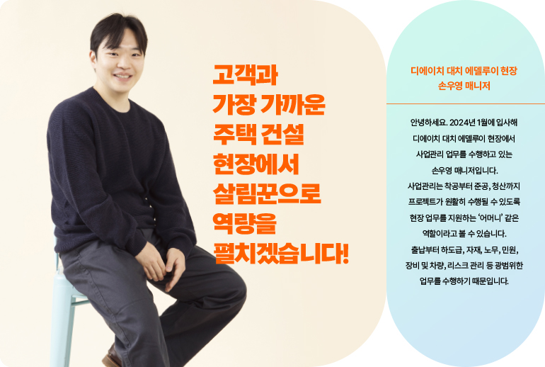 고객과 가장 가까운 주택 건설 현장에서  살림꾼으로 역량을 펼치겠습니다!  디에이치 대치 에델루이 현장, 재경본부 사업관리실 손우영 매니저님 안녕하세요 2024년 1월에 입사해 디에이치 대치 에델루이 현장에서 사업관리 업무를 수행하고 있는 손우영 매니저입니다. 사업관리는 착공부터 준공, 청산까지 프로젝트가 원활히 수행될 수 있도록 현장의 업무를 지원하는 ‘어머니’ 역할이라고 볼 수 있습니다. 출납부터, 하도급, 자재, 노무, 민원, 장비 및 차량, 리스크 관리 등 광범위한 업무를 수행하기 때문입니다.
