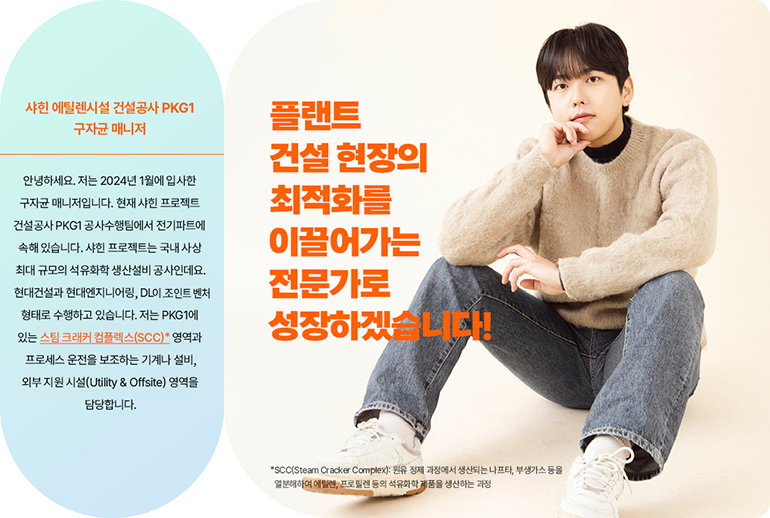 플랜트 건설 현장의 최적화를 이끌어가는  관리자로 성장하겠습니다! 샤힌 에틸렌시설 건설공사 PKG1, U&O수행팀 공사수행(전기) 구자균 매니저  안녕하세요 저는 올해 1월에 입사한 구자균 매니저입니다. 현재 샤힌 프로젝트 건설공사 PKG1 공사수행팀에서 전기파트에 속해 있습니다. 샤힌 프로젝트는 국내 사상 최대 규모의 석유화학 생산설비 공사인데요. 현대건설과 현대엔지니어링, DL조인트 벤처 형태로 수행하고 있습니다. 저는 PKG1에 있는 스팀 크래커 프로세스* 응력부식 균열(SCC) 영역과 프로세스 운전을 보조하는 기계나 설비, 외부 지원 시설(Utility & Offsite)영역을 담당합니다.  *SCC(Steam Cracker Complex): 원유 정제 과정에서 생산되는 나프타, 부생가스 등을 열분해하여 에틸렌, 프로필렌 등의 석유화학 제품을 생산하는 과정