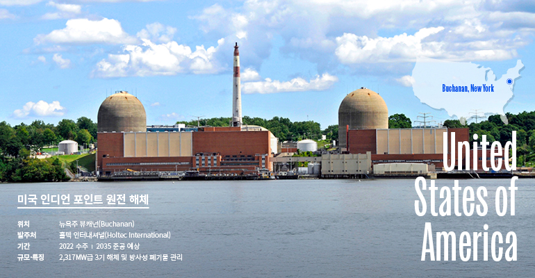 United States of America Buchanan, New York 미국 인디언 포인트 원전 해체 위치  - 뉴욕주 뷰캐넌 발주처  -  홀텍 인터내셔널(HOLTEC INTERNATIONAL) 기간 -  2022 수주 / 2035년 준공예상 규모/특징 -  2,317MW급 3기 해체 및 방사성 폐기물 관리 