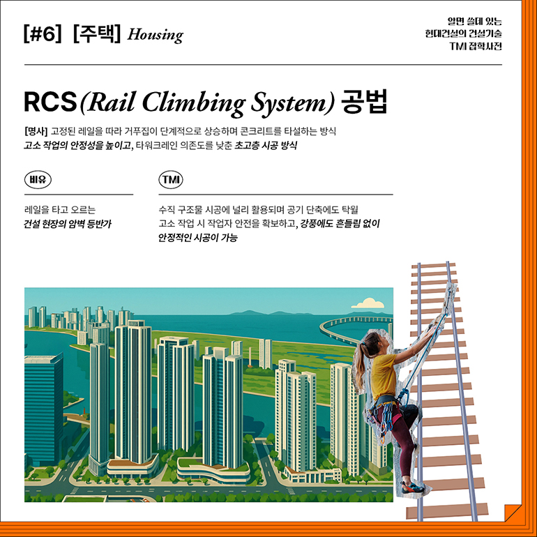 [#6] [주택] Housing  RCS(Rail Climbing System) 공법  [명사] 고정된 레일을 따라 거푸집이 단계적으로 상승하며 콘크리트를 타설하는 방식 고소 작업의 안정성을 높이고, 타워크레인 의존도를 낮춘 초고층 시공 방식  비유  레일을 타고 오르는 건설 현장의 암벽 등반가  TMI  수직 구조물 시공에 널리 활용되며 공기 단축에도 탁월 고소 작업 시 작업자 안전을 확보하고, 강풍에도 흔들림 없이 안정적인 시공이 가능  알면 쓸데 있는  현대건설의 건설기술  TMI 잡학사전