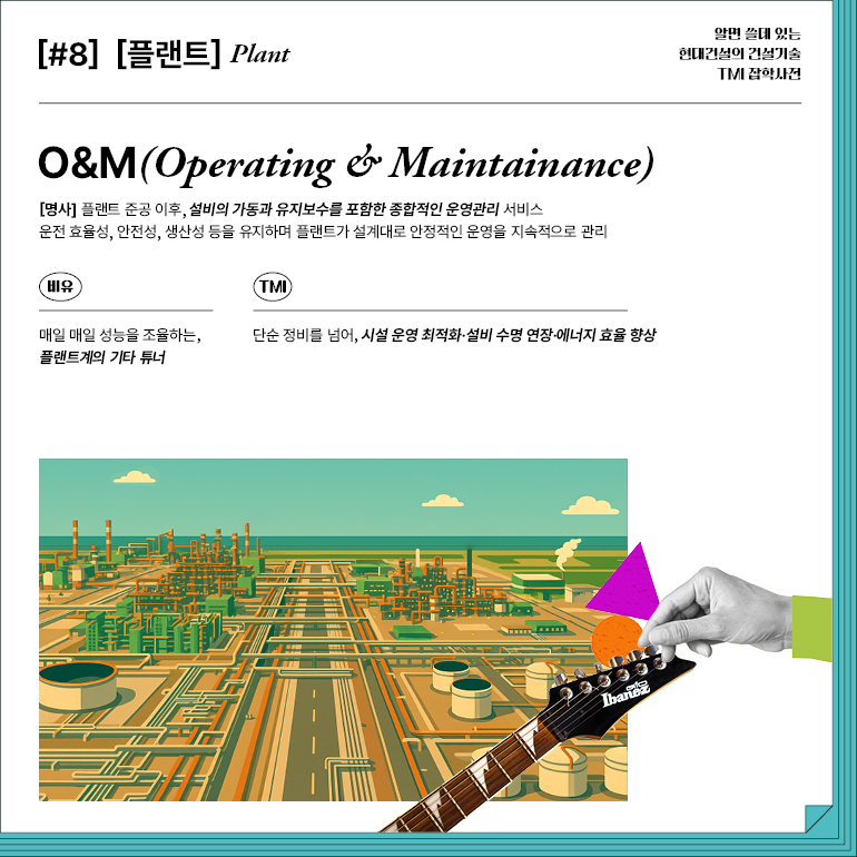 [#8] [플랜트]  식물  O&M(운영 및 유지보수)  [명사] 플랜트 준공 이후, 설비의 가동과 유지보수를 포함한 종합적인 운영관리 서비스 운전 효율성, 안전성, 생산성 등을 유지하며 플랜트가 설계대로 안정적인 운영을 지속적으로 관리  비유  TMI  매일 매일 성능을 조율하는, 플랜트계의 기타 튜너  단순 정비를 넘어, 시설 운영 최적화·설비 수명 연장·에너지 효율 향상  아이바네즈  알면 쓸데 있는  현대건설의 건설기술  TMI 잡학사전