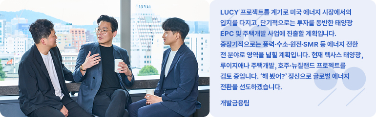 LUCY 프로젝트를 계기로 미국 에너지 시장에서의 입지를 다지고, 단기적으로는 투자를 동반한 태양광 EPC 및 주택개발 사업에 진출할 계획입니다.  중장기적으로는 풍력·수소·원전·SMR 등 에너지 전환 전 분야로 영역을 넓힐 계획입니다. 현재 텍사스 태양광, 루이지애나 주택개발, 호주·뉴질랜드 프로젝트를 검토 중입니다. 해 봤어? 정신으로 글로벌 에너지 전환을 선도하겠습니다.  개발금융팀