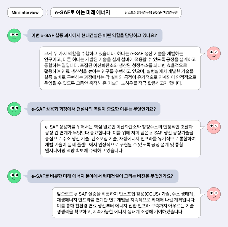 e-SAF로 여는 미래 에너지 | 탄소포집활용연구팀 진상준 책임연구원 미니 인터뷰 : e-SAF로 여는 미래 에너지 | 탄소포집활용연구팀 진상준 책임연구원 이번 e-SAF 실증 과제에서 현대건설은 어떤 역할을 담당하고 있나요? 크게 두 가지 역할을 수행하고 있습니다. 하나는 e-SAF 생산 기술을 개발하는 연구이고, 다른 하나는 개발된 기술을 실제 설비에 적용할 수 있도록 공정을 설계하고 통합하는 일입니다. 포집된 이산화탄소와 생산된 청정수소를 최대한 효율적으로 활용하여 연료 생산성을 높이는 연구를 수행하고 있으며, 실험실에서 개발한 기술을 실증 설비로 구현하는 과정에서는 각 설비와 공정이 유기적으로 연계되어 안정적으로 운영될 수 있도록 그동안 축적해 온 기술과 노하우를 적극 활용하고자 합니다. e-SAF 상용화 과정에서 건설사의 역할이 중요한 이유는 무엇인가요? e-SAF 상용화를 위해서는 핵심 원료인 이산화탄소와 청정수소의 안정적인 조달과 공정 간 연계가 무엇보다 중요합니다. 이를 위해 저희 팀은 e-SAF 생산 공정기술을 중심으로 수소 생산 기술, 탄소포집 기술, 재생에너지 인프라를 유기적으로 통합하여 개별 기술이 실제 플랜트에서 안정적으로 구현될 수 있도록 공정 설계 및 통합 엔지니어링 역량 확보에 주력하고 있습니다. e-SAF를 비롯한 미래 에너지 분야에서 현대건설이 그리는 비전은 무엇인가요? 앞으로도 e-SAF 실증을 비롯하여 탄소포집·활용(CCUS) 기술, 수소 생태계, 재생에너지 인프라를 연계한 연구개발을 지속적으로 확대해 나갈 계획입니다. 이를 통해 친환경 연료 생산부터 에너지 전환 인프라 구축까지 아우르는 기술 경쟁력을 확보하고, 지속가능한 에너지 생태계 조성에 기여하겠습니다.