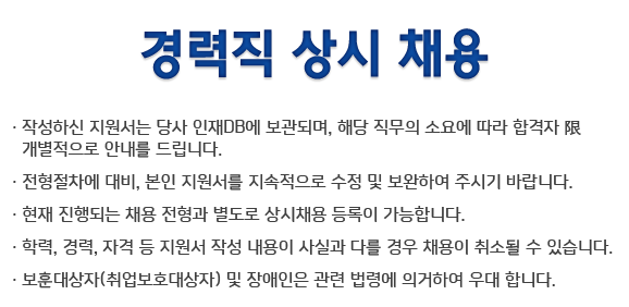 경력직 상시 채용: 작성하신 지원서는 당사 인재DB에 보관되며, 해당 직무의 소요에 따라 합격자는 개별적으로 안내들 드립니다. 전형절차에 대비, 본인지원서를 지속적으로 수정 및 보완하여 주시기 바랍니다. 현재 진행되는 채용 전형과 별도로 상시채용 등록이 가능합니다. 학력, 경력, 자격 등 지원서 작성 내용이 사실과 다를 경우 채용이 취소될 수 있습니다. 보훈대상자(취업보호대상자) 및 장애인은 관련 법령에 의거하여 우대합니다.